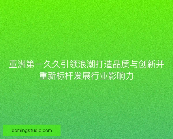 亚洲第一久久引领浪潮打造品质与创新并重新标杆发展行业影响力