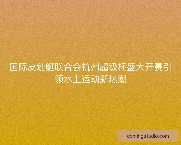 国际皮划艇联合会杭州超级杯盛大开赛引领水上运动新热潮