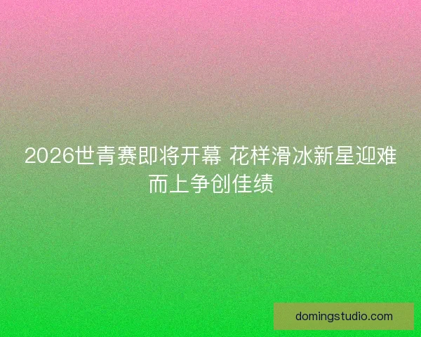 2026世青赛即将开幕 花样滑冰新星迎难而上争创佳绩
