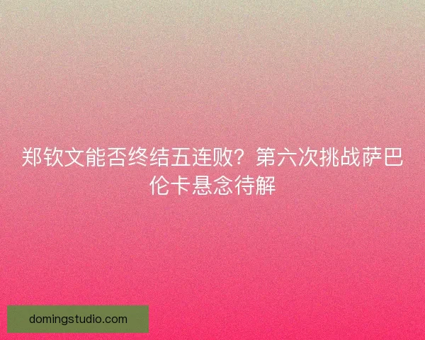 郑钦文能否终结五连败？第六次挑战萨巴伦卡悬念待解