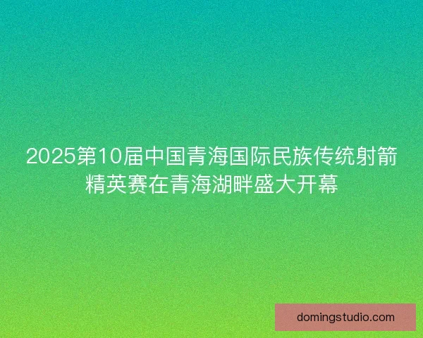 2025第10届中国青海国际民族传统射箭精英赛在青海湖畔盛大开幕