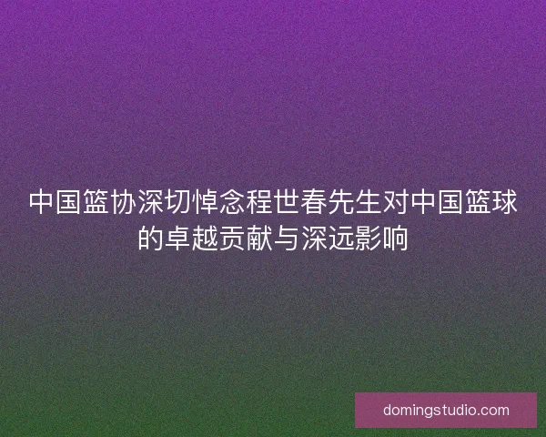 中国篮协深切悼念程世春先生对中国篮球的卓越贡献与深远影响