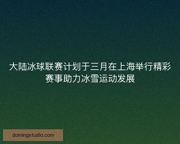 大陆冰球联赛计划于三月在上海举行精彩赛事助力冰雪运动发展