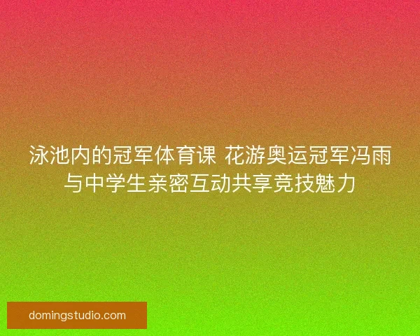 泳池内的冠军体育课 花游奥运冠军冯雨与中学生亲密互动共享竞技魅力
