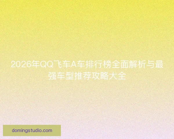 2026年QQ飞车A车排行榜全面解析与最强车型推荐攻略大全