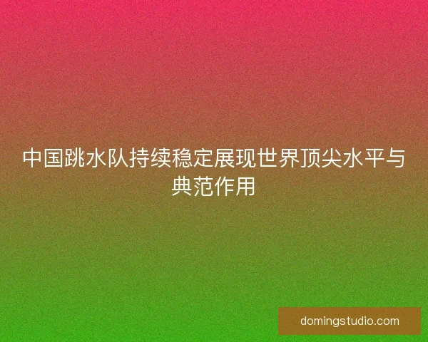 中国跳水队持续稳定展现世界顶尖水平与典范作用
