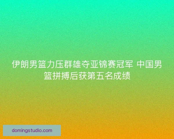 伊朗男篮力压群雄夺亚锦赛冠军 中国男篮拼搏后获第五名成绩