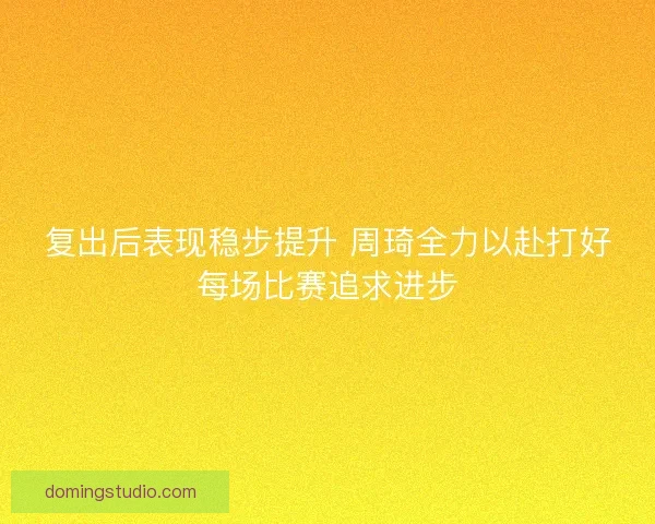 复出后表现稳步提升 周琦全力以赴打好每场比赛追求进步