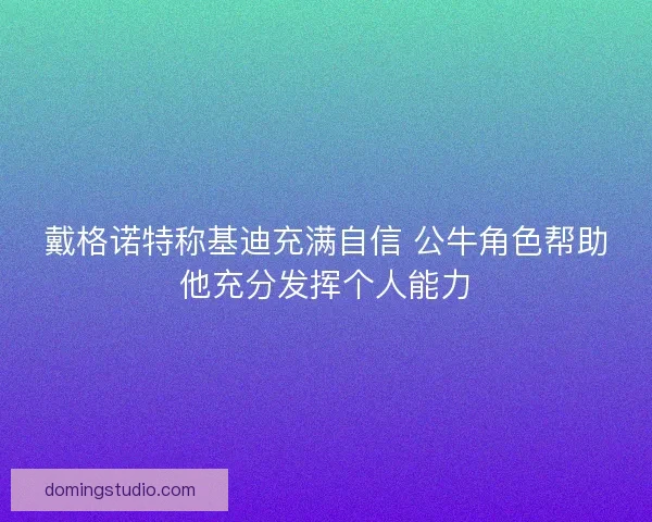 戴格诺特称基迪充满自信 公牛角色帮助他充分发挥个人能力