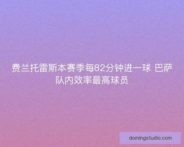 费兰托雷斯本赛季每82分钟进一球 巴萨队内效率最高球员 费兰托雷斯本赛季每82分钟进一球 巴萨队内效率最高球员