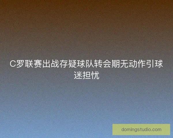 C罗联赛出战存疑球队转会期无动作引球迷担忧 C罗联赛出战存疑球队转会期无动作引球迷担忧
