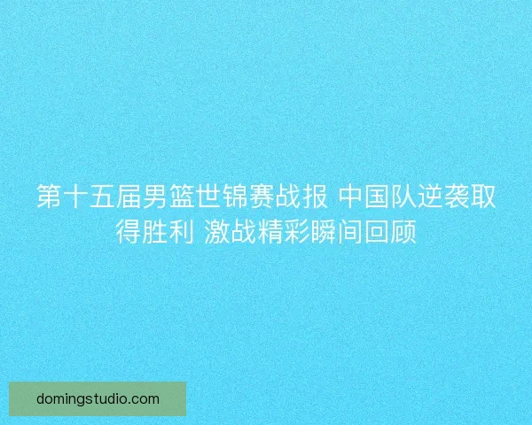第十五届男篮世锦赛战报 中国队逆袭取得胜利 激战精彩瞬间回顾