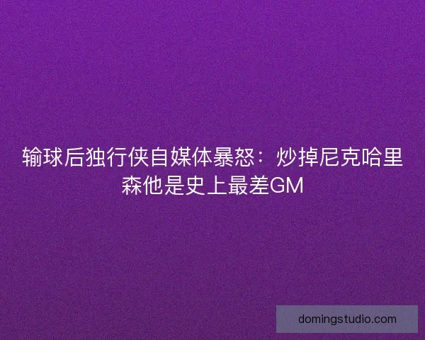 输球后独行侠自媒体暴怒:炒掉尼克哈里森他是史上最差GM 输球后独行侠自媒体暴怒:炒掉尼克哈里森他是史上最差GM
