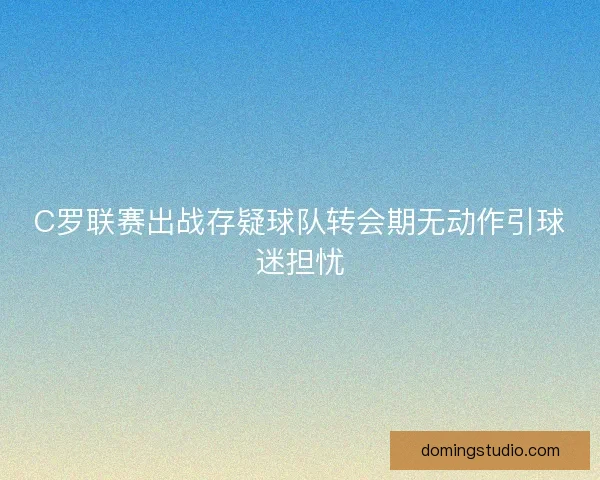 C罗联赛出战存疑球队转会期无动作引球迷担忧