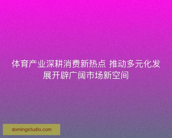 体育产业深耕消费新热点 推动多元化发展开辟广阔市场新空间