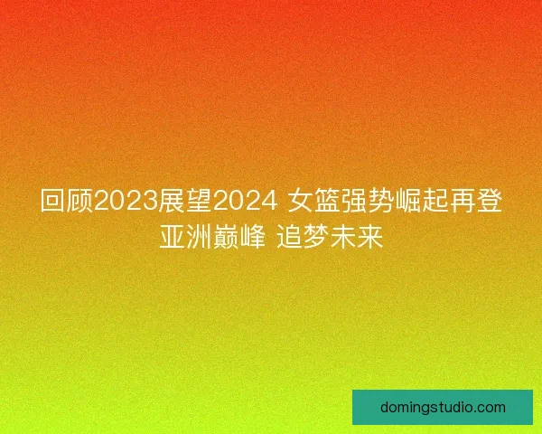 回顾2023展望2024 女篮强势崛起再登亚洲巅峰 追梦未来