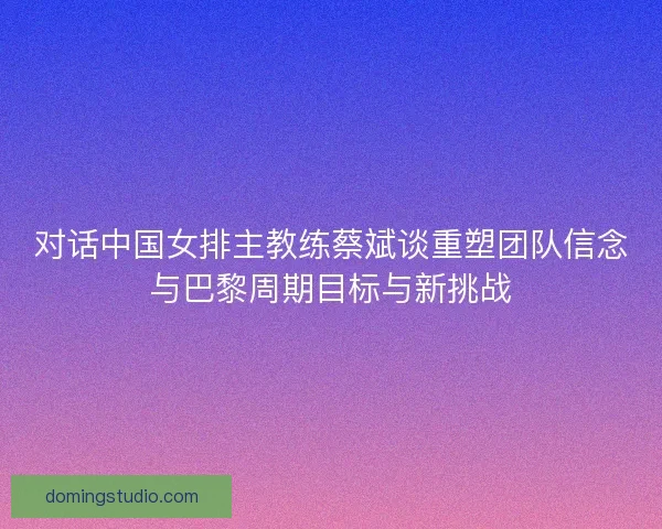 对话中国女排主教练蔡斌谈重塑团队信念与巴黎周期目标与新挑战
