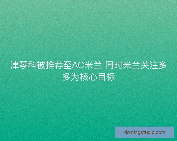 津琴科被推荐至AC米兰 同时米兰关注多多为核心目标 津琴科被推荐至AC米兰 同时米兰关注多多为核心目标