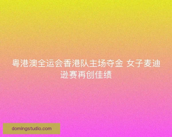 粤港澳全运会香港队主场夺金 女子麦迪逊赛再创佳绩 粤港澳全运会香港队主场夺金 女子麦迪逊赛再创佳绩