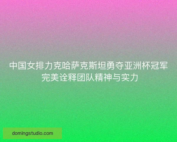 中国女排力克哈萨克斯坦勇夺亚洲杯冠军 完美诠释团队精神与实力