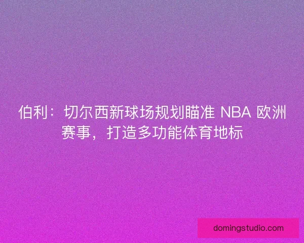 伯利：切尔西新球场规划瞄准 NBA 欧洲赛事，打造多功能体育地标