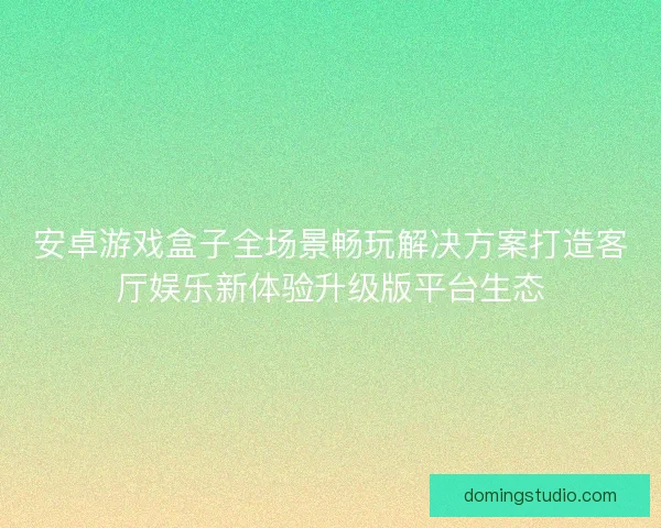 安卓游戏盒子全场景畅玩解决方案打造客厅娱乐新体验升级版平台生态
