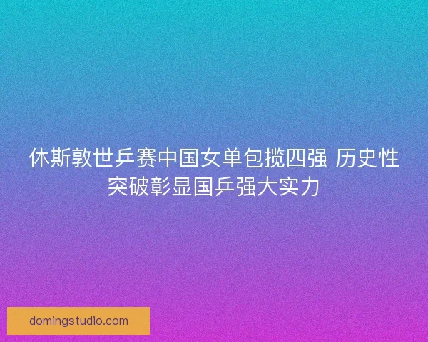 休斯敦世乒赛中国女单包揽四强 历史性突破彰显国乒强大实力