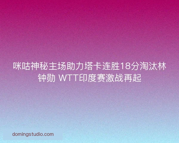 咪咕神秘主场助力塔卡连胜18分淘汰林钟勋 WTT印度赛激战再起