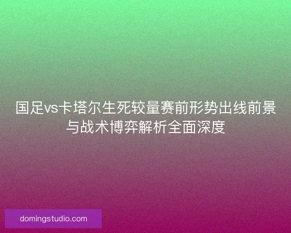 国足vs卡塔尔生死较量赛前形势出线前景与战术博弈解析全面深度 国足vs卡塔尔生死较量赛前形势出线前景与战术博弈解析全面深度